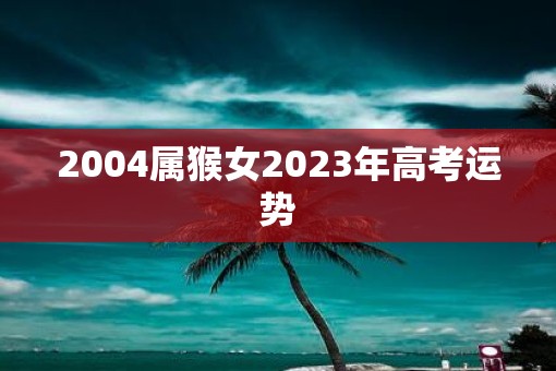 2004属猴女2023年高考运势