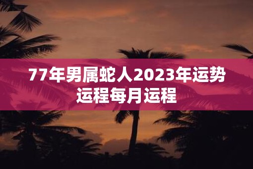 77年男属蛇人2023年运势运程每月运程