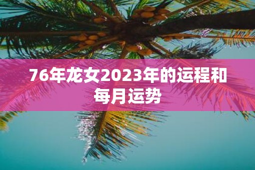 76年龙女2023年的运程和每月运势