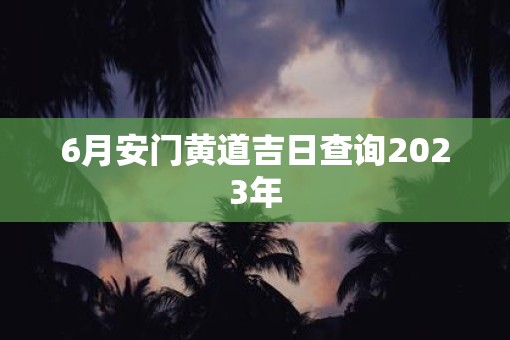 6月安门黄道吉日查询2023年