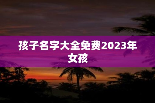 孩子名字大全免费2023年女孩