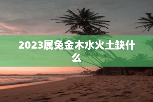 2023属兔金木水火土缺什么