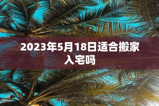 2023年5月18日适合搬家入宅吗