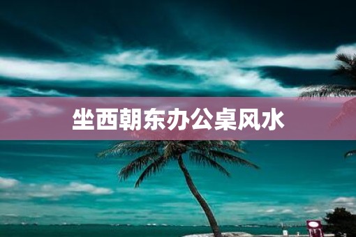 坐西朝东办公桌风水