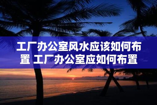 工厂办公室风水应该如何布置 工厂办公室应如何布置风水