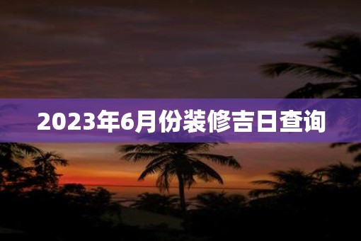 2023年6月份装修吉日查询