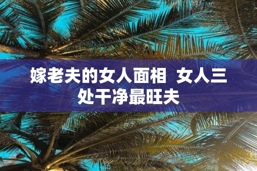 嫁老夫的女人面相  女人三处干净最旺夫