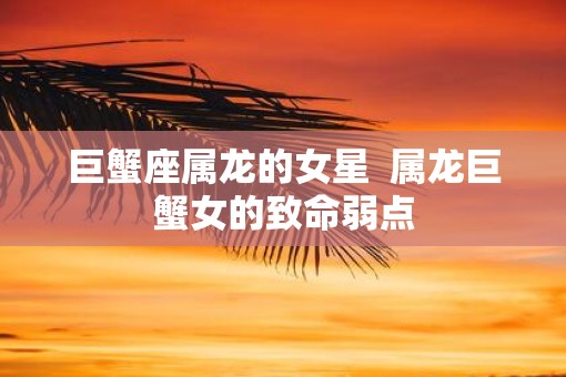 巨蟹座属龙的女星  属龙巨蟹女的致命弱点