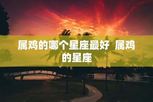 属鸡的哪个星座最好  属鸡的星座