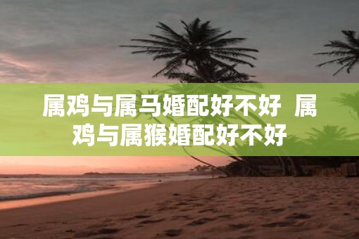 属鸡与属马婚配好不好  属鸡与属猴婚配好不好