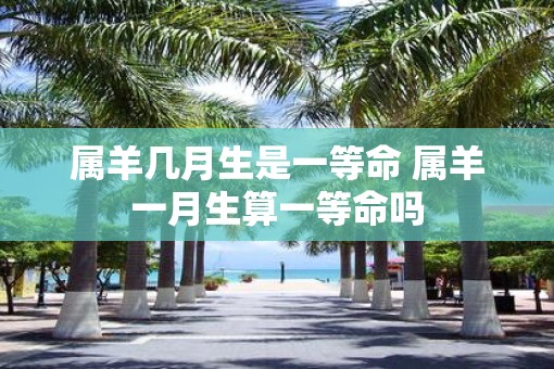 属羊几月生是一等命 属羊一月生算一等命吗