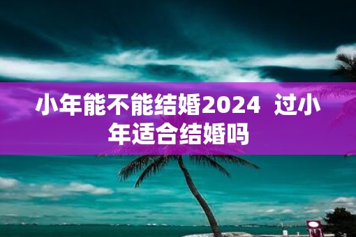 小年能不能结婚2025  过小年适合结婚吗