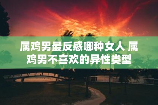 属鸡男最反感哪种女人 属鸡男不喜欢的异性类型