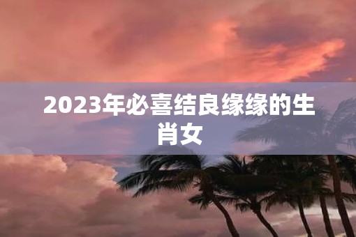 2023年必喜结良缘缘的生肖女