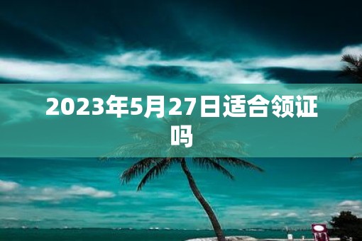 2023年5月27日适合领证吗