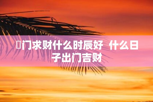 岀门求财什么时辰好  什么日子出门吉财