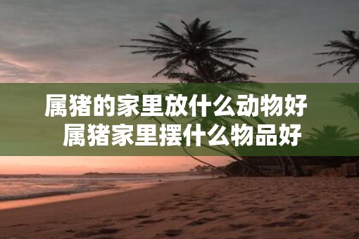 属猪的家里放什么动物好  属猪家里摆什么物品好