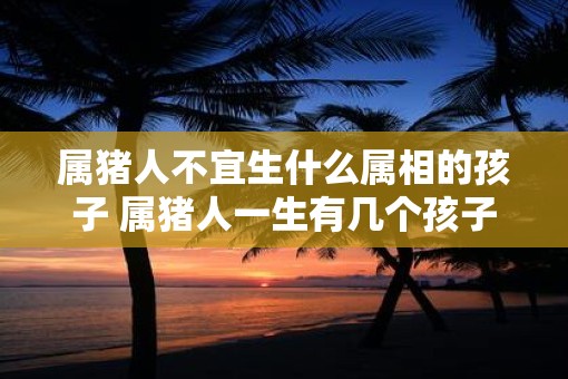 属猪人不宜生什么属相的孩子 属猪人一生有几个孩子