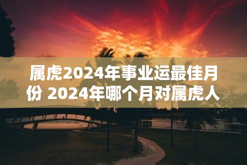 属虎2025年事业运最佳月份 2025年哪个月对属虎人事业运最佳