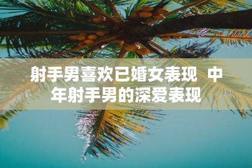 射手男喜欢已婚女表现  中年射手男的深爱表现