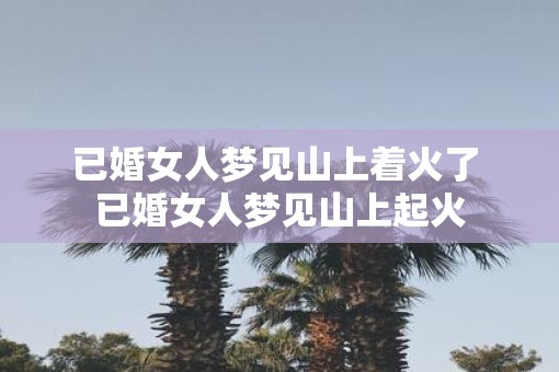 已婚女人梦见山上着火了 已婚女人梦见山上起火
