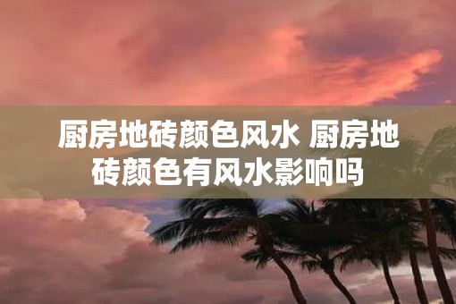 厨房地砖颜色风水 厨房地砖颜色有风水影响吗