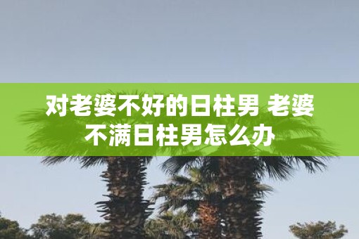 对老婆不好的日柱男 老婆不满日柱男怎么办