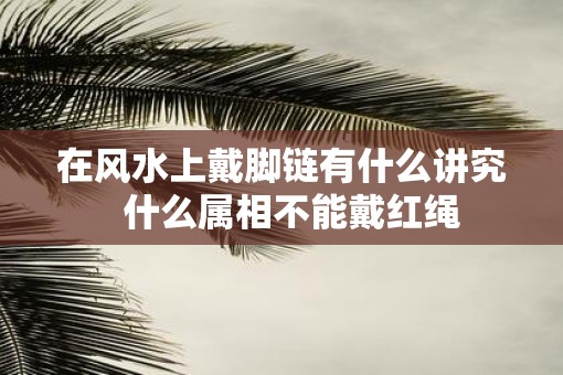 在风水上戴脚链有什么讲究  什么属相不能戴红绳