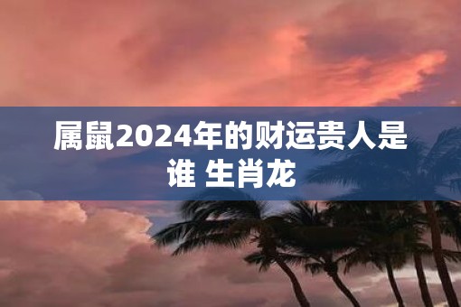 属鼠2025年的财运贵人是谁 生肖龙
