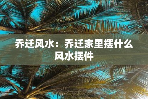 乔迁风水：乔迁家里摆什么风水摆件