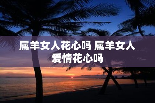 属羊女人花心吗 属羊女人爱情花心吗