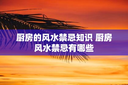 厨房的风水禁忌知识 厨房风水禁忌有哪些