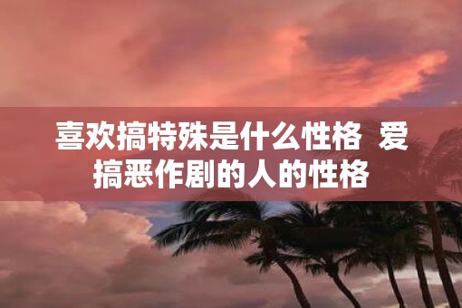 喜欢搞特殊是什么性格  爱搞恶作剧的人的性格