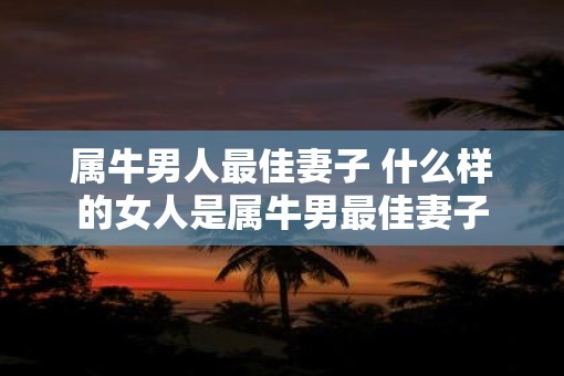 属牛男人最佳妻子 什么样的女人是属牛男最佳妻子