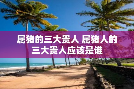 属猪的三大贵人 属猪人的三大贵人应该是谁