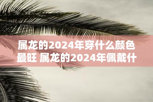 属龙的2025年穿什么颜色最旺 属龙的2025年佩戴什么最好