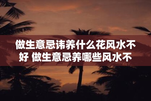 做生意忌讳养什么花风水不好 做生意忌养哪些风水不好的花