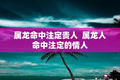 属龙命中注定贵人  属龙人命中注定的情人