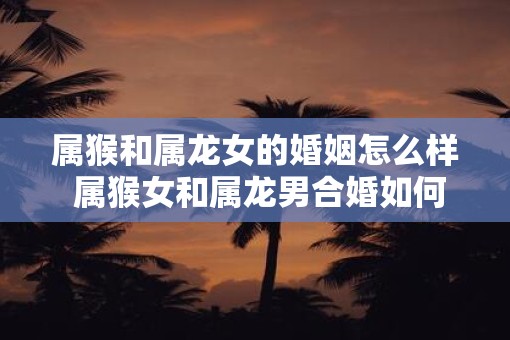 属猴和属龙女的婚姻怎么样 属猴女和属龙男合婚如何