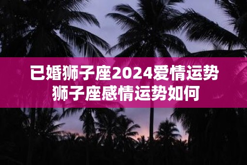 已婚狮子座2025爱情运势 狮子座感情运势如何