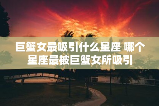 巨蟹女最吸引什么星座 哪个星座最被巨蟹女所吸引