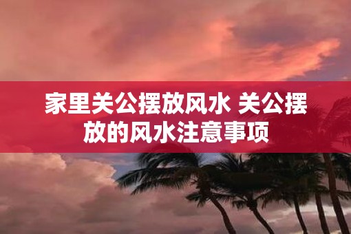 家里关公摆放风水 关公摆放的风水注意事项