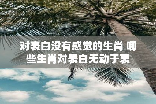 对表白没有感觉的生肖 哪些生肖对表白无动于衷