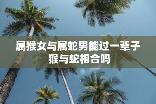 属猴女与属蛇男能过一辈子 猴与蛇相合吗
