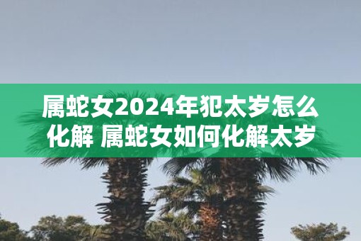 属蛇女2025年犯太岁怎么化解 属蛇女如何化解太岁