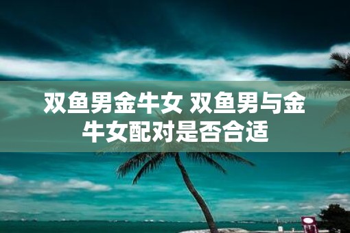 双鱼男金牛女 双鱼男与金牛女配对是否合适