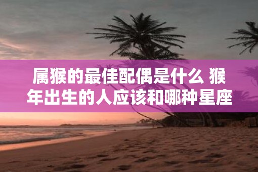 属猴的最佳配偶是什么 猴年出生的人应该和哪种星座结婚