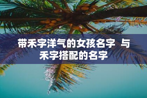 带禾字洋气的女孩名字  与禾字搭配的名字