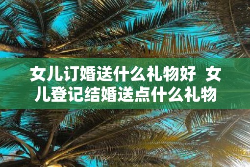 女儿订婚送什么礼物好  女儿登记结婚送点什么礼物