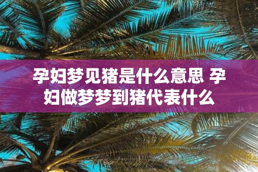 孕妇梦见猪是什么意思 孕妇做梦梦到猪代表什么